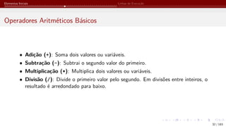 Elementos Iniciais Linhas de Execução
Operadores Aritméticos Básicos
• Adição (+): Soma dois valores ou variáveis.
• Subtração (-): Subtrai o segundo valor do primeiro.
• Multiplicação (*): Multiplica dois valores ou variáveis.
• Divisão (/): Divide o primeiro valor pelo segundo. Em divisões entre inteiros, o
resultado é arredondado para baixo.
32 / 183
 