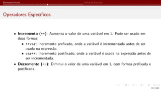 Elementos Iniciais Linhas de Execução
Operadores Específicos
• Incremento (++): Aumenta o valor de uma variável em 1. Pode ser usado em
duas formas:
• ++var: Incremento prefixado, onde a variável é incrementada antes de ser
usada na expressão.
• var++: Incremento postfixado, onde a variável é usada na expressão antes de
ser incrementada.
• Decremento (--): Diminui o valor de uma variável em 1, com formas prefixada e
postfixada.
33 / 183
 
