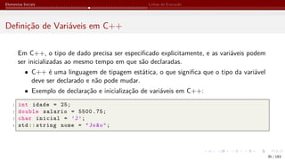 Elementos Iniciais Linhas de Execução
Definição de Variáveis em C++
Em C++, o tipo de dado precisa ser especificado explicitamente, e as variáveis podem
ser inicializadas ao mesmo tempo em que são declaradas.
• C++ é uma linguagem de tipagem estática, o que significa que o tipo da variável
deve ser declarado e não pode mudar.
• Exemplo de declaração e inicialização de variáveis em C++:
1 int idade = 25;
2 double salario = 5500.75;
3 char inicial = ’J’;
4 std:: string nome = "João";
35 / 183
 