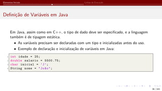 Elementos Iniciais Linhas de Execução
Definição de Variáveis em Java
Em Java, assim como em C++, o tipo de dado deve ser especificado, e a linguagem
também é de tipagem estática.
• As variáveis precisam ser declaradas com um tipo e inicializadas antes do uso.
• Exemplo de declaração e inicialização de variáveis em Java:
1 int idade = 25;
2 double salario = 5500.75;
3 char inicial = ’J’;
4 String nome = "João";
36 / 183
 