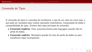 Elementos Iniciais Linhas de Execução
Conversão de Tipos
A conversão de tipos é o processo de transformar o tipo de um valor em outro tipo, o
que pode ser necessário para realizar operações matemáticas, manipulação de dados e
compatibilidade de tipos. Existem dois tipos principais de conversão:
• Conversão implícita: Feita automaticamente pela linguagem quando não há
perda de dados.
• Conversão explícita: Necessária quando há risco de perda de dados ou para
transformar tipos incompatíveis.
39 / 183
 