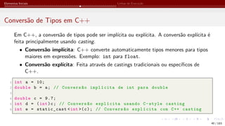 Elementos Iniciais Linhas de Execução
Conversão de Tipos em C++
Em C++, a conversão de tipos pode ser implícita ou explícita. A conversão explícita é
feita principalmente usando casting.
• Conversão implícita: C++ converte automaticamente tipos menores para tipos
maiores em expressões. Exemplo: int para float.
• Conversão explícita: Feita através de castings tradicionais ou específicos de
C++.
1 int a = 10;
2 double b = a; // Conversão implícita de int para double
3
4 double c = 9.7;
5 int d = (int)c; // Conversão explícita usando C-style casting
6 int e = static_cast <int >(c); // Conversão explícita com C++ casting
40 / 183
 