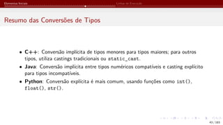 Elementos Iniciais Linhas de Execução
Resumo das Conversões de Tipos
• C++: Conversão implícita de tipos menores para tipos maiores; para outros
tipos, utiliza castings tradicionais ou static_cast.
• Java: Conversão implícita entre tipos numéricos compatíveis e casting explícito
para tipos incompatíveis.
• Python: Conversão explícita é mais comum, usando funções como int(),
float(), str().
43 / 183
 