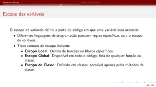 Elementos Iniciais Linhas de Execução
Escopo das variáveis
O escopo de variáveis define a parte do código em que uma variável está acessível.
• Diferentes linguagens de programação possuem regras específicas para o escopo
de variáveis.
• Tipos comuns de escopo incluem:
• Escopo Local: Dentro de funções ou blocos específicos.
• Escopo Global: Disponível em todo o código, fora de qualquer função ou
classe.
• Escopo de Classe: Definido em classes, acessível apenas pelos métodos da
classe.
44 / 183
 
