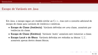 Elementos Iniciais Linhas de Execução
Escopo de Variáveis em Java
Em Java, o escopo segue um modelo similar ao C++, mas com o conceito adicional de
escopo de classe para variáveis de instância e estáticas.
• Escopo de Classe (Instância): Variáveis definidas em uma classe, acessíveis por
instâncias da classe.
• Escopo de Classe (Estático): Variáveis ‘static‘ acessíveis sem instanciar a classe.
• Escopo Local e de Bloco: Variáveis definidas em métodos ou blocos ‘{ }‘,
acessíveis apenas dentro desses blocos.
46 / 183
 
