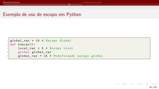 Elementos Iniciais Linhas de Execução
Exemplo de uso de escopo em Python
1 global_var = 10 # Escopo Global
2 def funcao ():
3 local_var = 5 # Escopo Local
4 global global_var
5 global_var = 15 # Modificando escopo global
49 / 183
 