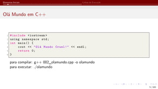 Elementos Iniciais Linhas de Execução
Olá Mundo em C++
1 #include <iostream >
2 using namespace std;
3 int main () {
4 cout << "Olá Mundo Cruel!" << endl;
5 return 0;
6 }
para compilar: g++ 002_olamundo.cpp -o olamundo
para executar: ./olamundo
5 / 183
 