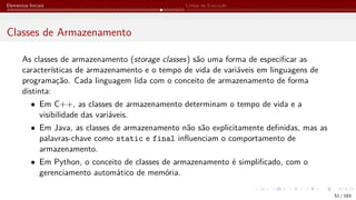 Elementos Iniciais Linhas de Execução
Classes de Armazenamento
As classes de armazenamento (storage classes) são uma forma de especificar as
características de armazenamento e o tempo de vida de variáveis em linguagens de
programação. Cada linguagem lida com o conceito de armazenamento de forma
distinta:
• Em C++, as classes de armazenamento determinam o tempo de vida e a
visibilidade das variáveis.
• Em Java, as classes de armazenamento não são explicitamente definidas, mas as
palavras-chave como static e final influenciam o comportamento de
armazenamento.
• Em Python, o conceito de classes de armazenamento é simplificado, com o
gerenciamento automático de memória.
51 / 183
 