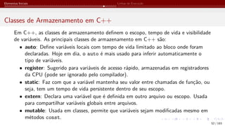 Elementos Iniciais Linhas de Execução
Classes de Armazenamento em C++
Em C++, as classes de armazenamento definem o escopo, tempo de vida e visibilidade
de variáveis. As principais classes de armazenamento em C++ são:
• auto: Define variáveis locais com tempo de vida limitado ao bloco onde foram
declaradas. Hoje em dia, o auto é mais usado para inferir automaticamente o
tipo de variáveis.
• register: Sugerido para variáveis de acesso rápido, armazenadas em registradores
da CPU (pode ser ignorado pelo compilador).
• static: Faz com que a variável mantenha seu valor entre chamadas de função, ou
seja, tem um tempo de vida persistente dentro de seu escopo.
• extern: Declara uma variável que é definida em outro arquivo ou escopo. Usada
para compartilhar variáveis globais entre arquivos.
• mutable: Usada em classes, permite que variáveis sejam modificadas mesmo em
métodos const.
52 / 183
 