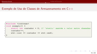 Elementos Iniciais Linhas de Execução
Exemplo de Uso de Classes de Armazenamento em C++
1 #include <iostream >
2 void exemplo () {
3 static int contador = 0; // ’static ’ mantém o valor entre chamadas
4 contador ++;
5 std:: cout << contador << std:: endl;
6 }
53 / 183
 