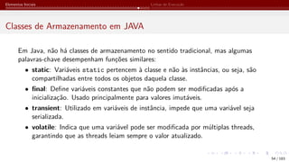 Elementos Iniciais Linhas de Execução
Classes de Armazenamento em JAVA
Em Java, não há classes de armazenamento no sentido tradicional, mas algumas
palavras-chave desempenham funções similares:
• static: Variáveis static pertencem à classe e não às instâncias, ou seja, são
compartilhadas entre todos os objetos daquela classe.
• final: Define variáveis constantes que não podem ser modificadas após a
inicialização. Usado principalmente para valores imutáveis.
• transient: Utilizado em variáveis de instância, impede que uma variável seja
serializada.
• volatile: Indica que uma variável pode ser modificada por múltiplas threads,
garantindo que as threads leiam sempre o valor atualizado.
54 / 183
 