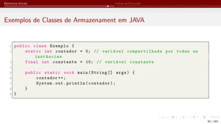 Elementos Iniciais Linhas de Execução
Exemplos de Classes de Armazenament em JAVA
1 public class Exemplo {
2 static int contador = 0; // variável compartilhada por todas as
instâncias
3 final int constante = 10; // variável constante
4
5 public static void main(String [] args) {
6 contador ++;
7 System.out.println(contador);
8 }
9 }
55 / 183
 