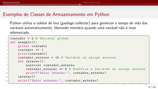 Elementos Iniciais Linhas de Execução
Exemplos de Classes de Armazenamento em Python
Python utiliza o coletor de lixo (garbage collector) para gerenciar o tempo de vida das
variáveis automaticamente, liberando memória quando uma variável não é mais
referenciada.
1 contador = 0 # Variável global
2 def exemplo ():
3 global contador
4 contador += 1
5 print(contador)
6 contador_externo = 10 # Variável no escopo externo
7 def interno ():
8 nonlocal contador_externo
9 contador_externo += 5 # Modifica a variável do escopo externo
10 print("Valor interno:", contador_externo )
11 interno ()
12 print("Valor externo:", contador_externo )
57 / 183
 