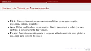 Elementos Iniciais Linhas de Execução
Resumo das Classes de Armazenamento
• C++: Oferece classes de armazenamento explícitas, como auto, static,
register, extern, e mutable.
• Java: Utiliza modificadores como static, final, transient e volatile para
controlar o comportamento das variáveis.
• Python: Gerencia automaticamente o tempo de vida das variáveis, com global e
nonlocal para controle de escopo.
58 / 183
 