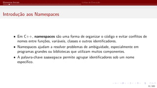 Elementos Iniciais Linhas de Execução
Introdução aos Namespaces
• Em C++, namespaces são uma forma de organizar o código e evitar conflitos de
nomes entre funções, variáveis, classes e outros identificadores.
• Namespaces ajudam a resolver problemas de ambiguidade, especialmente em
programas grandes ou bibliotecas que utilizam muitos componentes.
• A palavra-chave namespace permite agrupar identificadores sob um nome
específico.
6 / 183
 