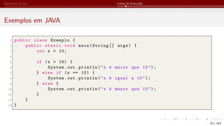 Elementos Iniciais Linhas de Execução
Exemplos em JAVA
1 public class Exemplo {
2 public static void main(String [] args) {
3 int x = 10;
4
5 if (x > 15) {
6 System.out.println("x é maior que 15");
7 } else if (x == 10) {
8 System.out.println("x é igual a 10");
9 } else {
10 System.out.println("x é menor que 15");
11 }
12 }
13 }
63 / 183
 