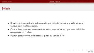 Elementos Iniciais Linhas de Execução
Switch
• O switch é uma estrutura de controle que permite comparar o valor de uma
variável com múltiplos casos.
• C++ e Java possuem uma estrutura switch-case nativa, que evita múltiplas
comparações if-else.
• Python possui o comando match a partir da versão 3.10.
67 / 183
 