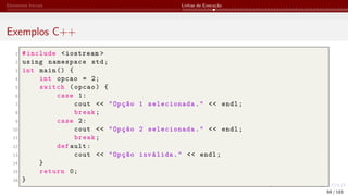 Elementos Iniciais Linhas de Execução
Exemplos C++
1 #include <iostream >
2 using namespace std;
3 int main () {
4 int opcao = 2;
5 switch (opcao) {
6 case 1:
7 cout << "Opção 1 selecionada." << endl;
8 break;
9 case 2:
10 cout << "Opção 2 selecionada." << endl;
11 break;
12 def ault:
13 cout << "Opção inválida." << endl;
14 }
15 return 0;
16 }
69 / 183
 