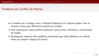 Elementos Iniciais Linhas de Execução
Problema de Conflito de Nomes
• À medida que o código cresce, múltiplas bibliotecas ou módulos podem usar os
mesmos nomes para diferentes variáveis ou funções.
• Sem namespaces, esses conflitos poderiam causar erros e dificultar a manutenção
do código.
• Namespaces resolvem esse problema permitindo que cada biblioteca ou módulo
tenha seu próprio "espaço de nomes".
7 / 183
 