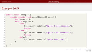 Elementos Iniciais Linhas de Execução
Exemplo JAVA
1 public class Exemplo {
2 public static void main(String [] args) {
3 int opcao = 2;
4 switch (opcao) {
5 case 1:
6 System.out.println("Opção 1 selecionada.");
7 break;
8 case 2:
9 System.out.println("Opção 2 selecionada.");
10 break;
11 def ault:
12 System.out.println("Opção inválida.");
13 }
14 }
15 }
71 / 183
 