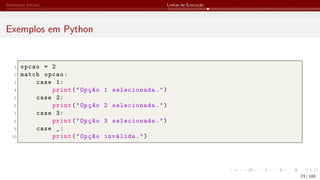 Elementos Iniciais Linhas de Execução
Exemplos em Python
1 opcao = 2
2 match opcao:
3 case 1:
4 print("Opção 1 selecionada.")
5 case 2:
6 print("Opção 2 selecionada.")
7 case 3:
8 print("Opção 3 selecionada.")
9 case _:
10 print("Opção inválida.")
73 / 183
 