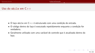 Elementos Iniciais Linhas de Execução
Uso do while em C++
• O laço while em C++ é estruturado com uma condição de entrada.
• O código dentro do laço é executado repetidamente enquanto a condição for
verdadeira.
• Geralmente utilizado com uma variável de controle que é atualizada dentro do
laço.
76 / 183
 