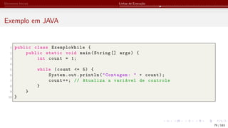 Elementos Iniciais Linhas de Execução
Exemplo em JAVA
1 public class ExemploWhile {
2 public static void main(String [] args) {
3 int count = 1;
4
5 while (count <= 5) {
6 System.out.println("Contagem: " + count);
7 count ++; // Atualiza a variável de controle
8 }
9 }
10 }
79 / 183
 