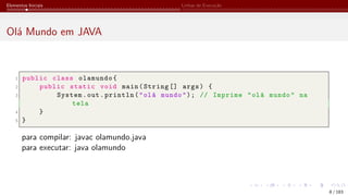 Elementos Iniciais Linhas de Execução
Olá Mundo em JAVA
1 public class olamundo{
2 public static void main(String [] args) {
3 System.out.println("olá mundo"); // Imprime "olá mundo" na
tela
4 }
5 }
para compilar: javac olamundo.java
para executar: java olamundo
8 / 183
 