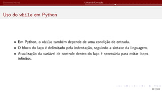 Elementos Iniciais Linhas de Execução
Uso do while em Python
• Em Python, o while também depende de uma condição de entrada.
• O bloco do laço é delimitado pela indentação, seguindo a sintaxe da linguagem.
• Atualização da variável de controle dentro do laço é necessária para evitar loops
infinitos.
80 / 183
 