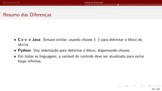 Elementos Iniciais Linhas de Execução
Resumo das Diferenças
• C++ e Java: Sintaxe similar, usando chaves { } para delimitar o bloco do
while.
• Python: Usa indentação para delimitar o bloco, dispensando chaves.
• Em todas as linguagens, a variável de controle deve ser atualizada para evitar
loops infinitos.
82 / 183
 