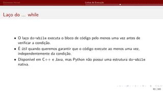 Elementos Iniciais Linhas de Execução
Laço do ... while
• O laço do-while executa o bloco de código pelo menos uma vez antes de
verificar a condição.
• É útil quando queremos garantir que o código execute ao menos uma vez,
independentemente da condição.
• Disponível em C++ e Java, mas Python não possui uma estrutura do-while
nativa.
83 / 183
 