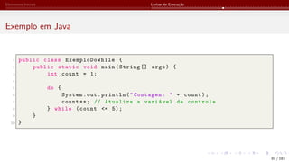 Elementos Iniciais Linhas de Execução
Exemplo em Java
1 public class ExemploDoWhile {
2 public static void main(String [] args) {
3 int count = 1;
4
5 do {
6 System.out.println("Contagem: " + count);
7 count ++; // Atualiza a variável de controle
8 } while (count <= 5);
9 }
10 }
87 / 183
 