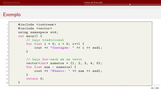 Elementos Iniciais Linhas de Execução
Exemplo
1 #include <iostream >
2 #include <vector >
3 using namespace std;
4 int main () {
5 // Laço tradicional
6 for (int i = 0; i < 5; i++) {
7 cout << "Contagem: " << i << endl;
8 }
9
10 // Laço for-each em um vetor
11 vector <int > numeros = {1, 2, 3, 4, 5};
12 for (int num : numeros) {
13 cout << "Número: " << num << endl;
14 }
15 return 0;
16 }
91 / 183
 
