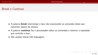 Elementos Iniciais Linhas de Execução
Break e Continue
• A palavra break interrompe o laço não executando os comandos deste que
estiverem abaixo da mesma
• A palavra continue faz o processador saltar os comandos e retornar a expressão
que controla o laço.
• São usadas nestas três linguagens.
97 / 183
 
