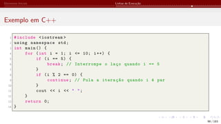 Elementos Iniciais Linhas de Execução
Exemplo em C++
1 #include <iostream >
2 using namespace std;
3 int main () {
4 for (int i = 1; i <= 10; i++) {
5 if (i == 5) {
6 break; // Interrompe o laço quando i == 5
7 }
8 if (i % 2 == 0) {
9 continue; // Pula a iteração quando i é par
10 }
11 cout << i << " ";
12 }
13 return 0;
14 }
98 / 183
 