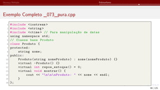Herança Múltipla Polimorfismo
Exemplo Completo _073_pura.cpp
1 #include <iostream >
2 #include <string >
3 #include <ctime > // Para manipulação de datas
4 using namespace std;
5 // Classe base Produto
6 class Produto {
7 protected:
8 string nome;
9 public:
10 Produto(string nomeProduto) : nome(nomeProduto) {}
11 virtual ~Produto () {}
12 virtual int repoe_estoque () = 0;
13 virtual void mostrar () {
14 cout << "nnnProduto: " << nome << endl;
15 }
16 };
99 / 125
 
