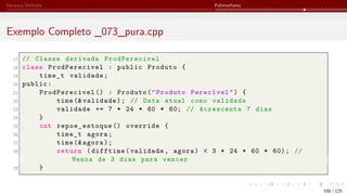 Herança Múltipla Polimorfismo
Exemplo Completo _073_pura.cpp
17 // Classe derivada ProdPerecivel
18 class ProdPerecivel : public Produto {
19 time_t validade;
20 public:
21 ProdPerecivel () : Produto("Produto Perecível") {
22 time (& validade); // Data atual como validade
23 validade += 7 * 24 * 60 * 60; // Acrescenta 7 dias
24 }
25 int repoe_estoque () override {
26 time_t agora;
27 time (& agora);
28 return (difftime(validade, agora) < 3 * 24 * 60 * 60); //
Menos de 3 dias para vencer
29 }
100 / 125
 
