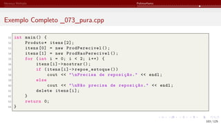 Herança Múltipla Polimorfismo
Exemplo Completo _073_pura.cpp
51 int main () {
52 Produto* itens [2];
53 itens [0] = new ProdPerecivel ();
54 itens [1] = new ProdNaoPerecivel ();
55 for (int i = 0; i < 2; i++) {
56 itens[i]->mostrar ();
57 if (itens[i]->repoe_estoque ())
58 cout << "nPrecisa de reposição." << endl;
59 else
60 cout << "nNão precisa de reposição." << endl;
61 delete itens[i];
62 }
63 return 0;
64 }
103 / 125
 