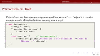 Herança Múltipla Polimorfismo
Polimorfismo em JAVA
Polimorfismo em Java apresenta algumas semelhanças com C++. Vejamos o primeiro
exemplo usando alocação dinâmica no programa a seguir:
1 class Transacao {
2 String cliente;
3 Transacao(String nome) {
4 cliente = nome;
5 }
6 void mostrar (){ // implemetação 1
7 System.out.println("Transacao a ser realizada. "+"Nome do
Cliente : "+cliente);
8 }
9 }
104 / 125
 