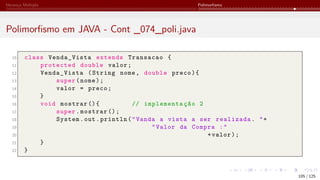 Herança Múltipla Polimorfismo
Polimorfismo em JAVA - Cont _074_poli.java
10 class Venda_Vista extends Transacao {
11 protected double valor;
12 Venda_Vista (String nome, double preco){
13 super(nome);
14 valor = preco;
15 }
16 void mostrar (){ // implementação 2
17 super.mostrar ();
18 System.out.println("Vanda a vista a ser realizada. "+
19 "Valor da Compra :"
20 +valor);
21 }
22 }
105 / 125
 