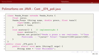 Herança Múltipla Polimorfismo
Polimorfismo em JAVA - Cont _074_poli.java
23 class Venda_Prazo extends Venda_Vista {
24 float juros;
25 Venda_Prazo (String nome, double preco, float taxa){
26 super(nome, preco);
27 juros = taxa;
28 }
29 void mostrar () { // implementação 3
30 super.mostrar ();
31 System.out.println("Venda a prazo a ser realizada. "+"Taxa
Praticada : "+juros+" Total= "+valor *(100+ juros)/100);
32 }
33 }
34 public class _074_poli {
35 public static void main (String [] args) {
36 String nome = "Jose Philomeno";
106 / 125
 