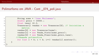 Herança Múltipla Polimorfismo
Polimorfismo em JAVA - Cont _074_poli.java
37 String nome = "Jose Philomeno";
38 double preco = 10000.;
39 float taxa= 10.f;
40 Transacao [] vendas = new Transacao [3]; // Inicializa a
matriz;
41 vendas [0] = new Transacao(nome);
42 vendas [1] = new Venda_Vista(nome,preco);
43 vendas [2] = new Venda_Prazo(nome,preco,taxa);
44 // Chamada polimorfica
45 for (int i = 0; i < 3; i++) vendas[i].mostrar ();
46 }
47 }
107 / 125
 