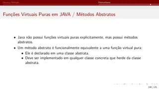 Herança Múltipla Polimorfismo
Funções Virtuais Puras em JAVA / Métodos Abstratos
• Java não possui funções virtuais puras explicitamente, mas possui métodos
abstratos.
• Um método abstrato é funcionalmente equivalente a uma função virtual pura:
• Ele é declarado em uma classe abstrata.
• Deve ser implementado em qualquer classe concreta que herde da classe
abstrata.
108 / 125
 