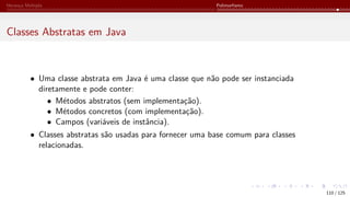 Herança Múltipla Polimorfismo
Classes Abstratas em Java
• Uma classe abstrata em Java é uma classe que não pode ser instanciada
diretamente e pode conter:
• Métodos abstratos (sem implementação).
• Métodos concretos (com implementação).
• Campos (variáveis de instância).
• Classes abstratas são usadas para fornecer uma base comum para classes
relacionadas.
110 / 125
 