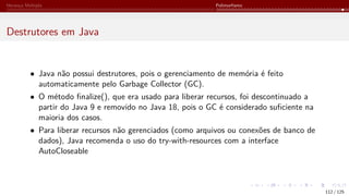 Herança Múltipla Polimorfismo
Destrutores em Java
• Java não possui destrutores, pois o gerenciamento de memória é feito
automaticamente pelo Garbage Collector (GC).
• O método finalize(), que era usado para liberar recursos, foi descontinuado a
partir do Java 9 e removido no Java 18, pois o GC é considerado suficiente na
maioria dos casos.
• Para liberar recursos não gerenciados (como arquivos ou conexões de banco de
dados), Java recomenda o uso do try-with-resources com a interface
AutoCloseable
112 / 125
 