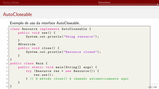 Herança Múltipla Polimorfismo
AutoCloseable
Exemplo de uso da interface AutoCloseable.
1 class Resource implements AutoCloseable {
2 public void use() {
3 System.out.println("Using resource");
4 }
5 @Override
6 public void close () {
7 System.out.println("Resource closed");
8 }
9 }
10 public class Main {
11 public static void main(String [] args) {
12 try (Resource res = new Resource ()) {
13 res.use();
14 } // O método close () é chamado automaticamente aqui
15 }
16 } 113 / 125
 