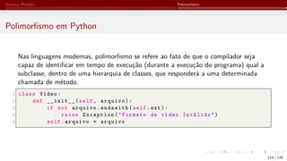 Herança Múltipla Polimorfismo
Polimorfismo em Python
Nas linguagens modernas, polimorfismo se refere ao fato de que o compilador seja
capaz de identificar em tempo de execução (durante a execução do programa) qual a
subclasse, dentro de uma hierarquia de classes, que responderá a uma determinada
chamada de método.
1 class Video:
2 def __init__(self, arquivo):
3 if not arquivo.endswith(self.ext):
4 raise Exception("Formato de vídeo Inválido")
5 self.arquivo = arquivo
114 / 125
 
