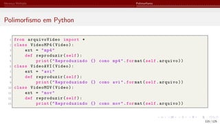 Herança Múltipla Polimorfismo
Polimorfismo em Python
1 from arquivoVideo import *
2 class VideoMP4(Video):
3 ext = "mp4"
4 def reproduzir(self):
5 print("Reproduzindo {} como mp4".for mat(self.arquivo))
6 class VideoAVI(Video):
7 ext = "avi"
8 def reproduzir(self):
9 print("Reproduzindo {} como avi".for mat(self.arquivo))
10 class VideoMOV(Video):
11 ext = "mov"
12 def reproduzir(self):
13 print("Reproduzindo {} como mov".for mat(self.arquivo))
115 / 125
 