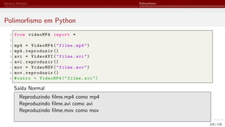 Herança Múltipla Polimorfismo
Polimorfismo em Python
1 from videoMP4 import *
2
3 mp4 = VideoMP4("filme.mp4")
4 mp4.reproduzir ()
5 avi = VideoAVI("filme.avi")
6 avi.reproduzir ()
7 mov = VideoMOV("filme.mov")
8 mov.reproduzir ()
9 #outro = VideoMP4 (" filme.avi")
Saída Normal
Reproduzindo filme.mp4 como mp4
Reproduzindo filme.avi como avi
Reproduzindo filme.mov como mov
116 / 125
 