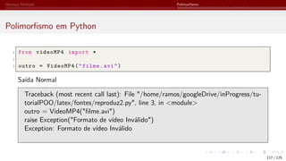 Herança Múltipla Polimorfismo
Polimorfismo em Python
1 from videoMP4 import *
2
3 outro = VideoMP4("filme.avi")
Saída Normal
Traceback (most recent call last): File "/home/ramos/googleDrive/inProgress/tu-
torialPOO/latex/fontes/reproduz2.py", line 3, in <module>
outro = VideoMP4("filme.avi")
raise Exception("Formato de vídeo Inválido")
Exception: Formato de vídeo Inválido
117 / 125
 